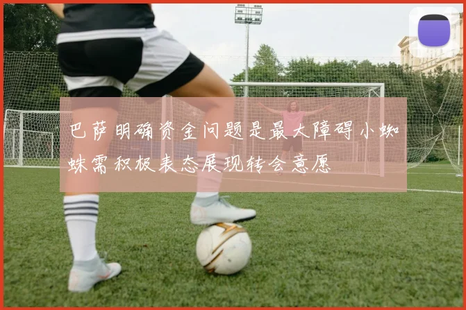 巴萨明确资金问题是最大障碍小蜘蛛需积极表态展现转会意愿