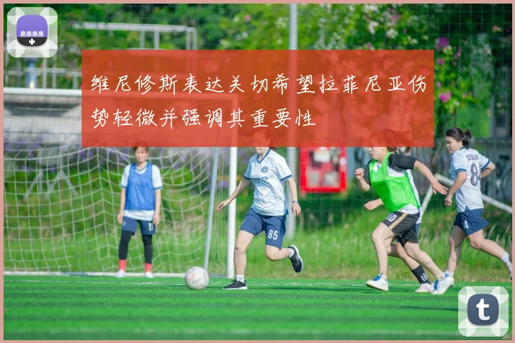 维尼修斯表达关切希望拉菲尼亚伤势轻微并强调其重要性