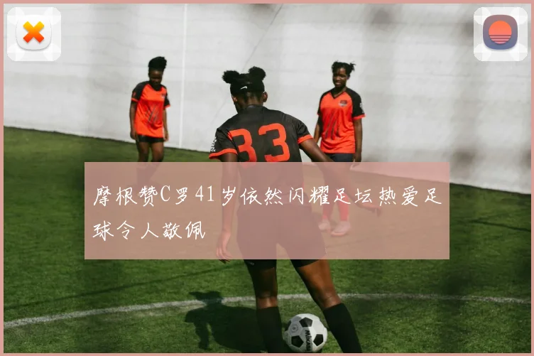 摩根赞C罗41岁依然闪耀足坛热爱足球令人敬佩