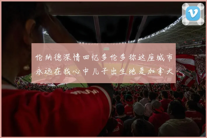 伦纳德深情回忆多伦多称这座城市永远在我心中儿子出生地是加拿大