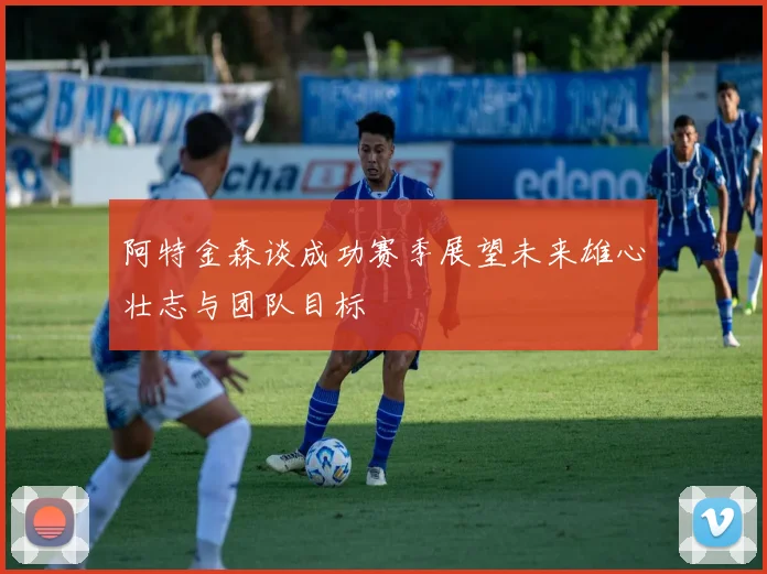 阿特金森谈成功赛季展望未来雄心壮志与团队目标