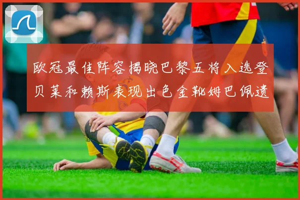 欧冠最佳阵容揭晓巴黎五将入选登贝莱和赖斯表现出色金靴姆巴佩遗憾落选