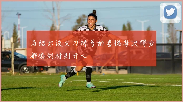 马绍尔谈尖刀绰号的喜悦每次得分都感到特别开心