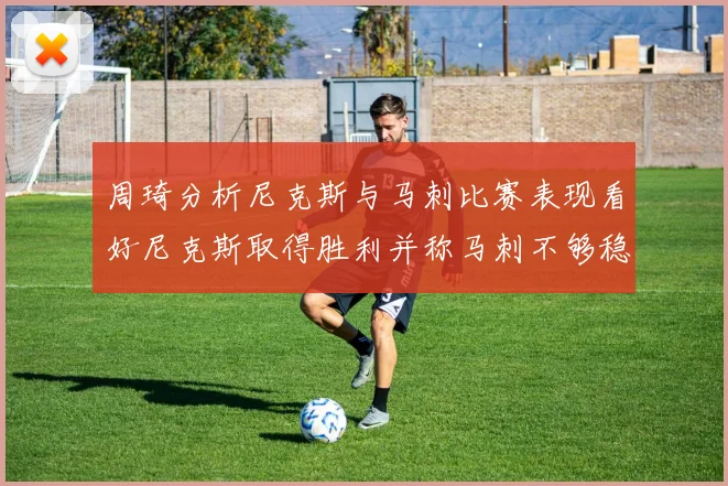 周琦分析尼克斯与马刺比赛表现看好尼克斯取得胜利并称马刺不够稳定