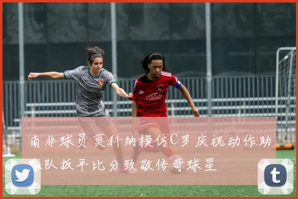 南非球员莫科纳模仿C罗庆祝动作助球队扳平比分致敬传奇球星