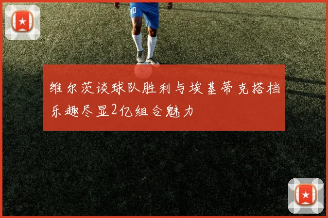 维尔茨谈球队胜利与埃基蒂克搭档乐趣尽显2亿组合魅力