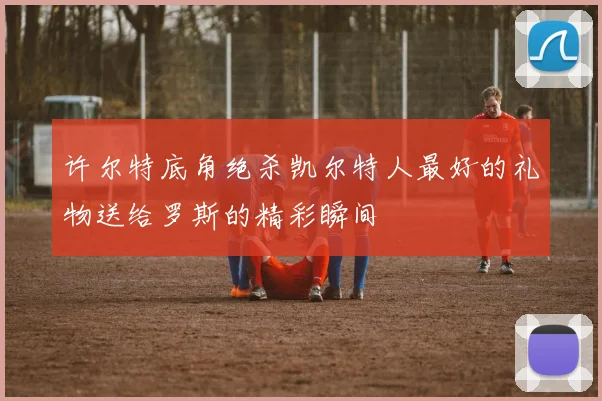 许尔特底角绝杀凯尔特人最好的礼物送给罗斯的精彩瞬间