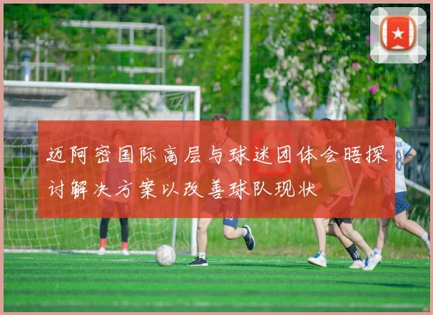 迈阿密国际高层与球迷团体会晤探讨解决方案以改善球队现状