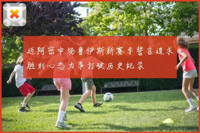 迈阿密中场鲁伊斯新赛季誓言追求胜利心态力争打破历史纪录